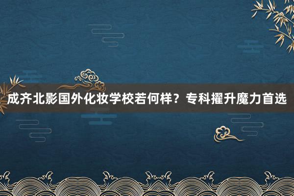 成齐北影国外化妆学校若何样？专科擢升魔力首选