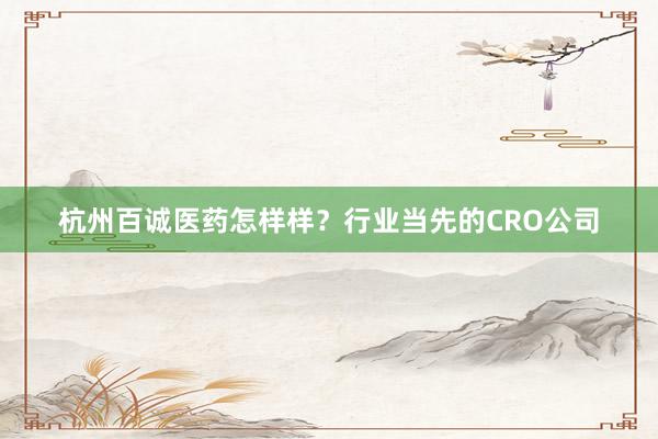 杭州百诚医药怎样样？行业当先的CRO公司